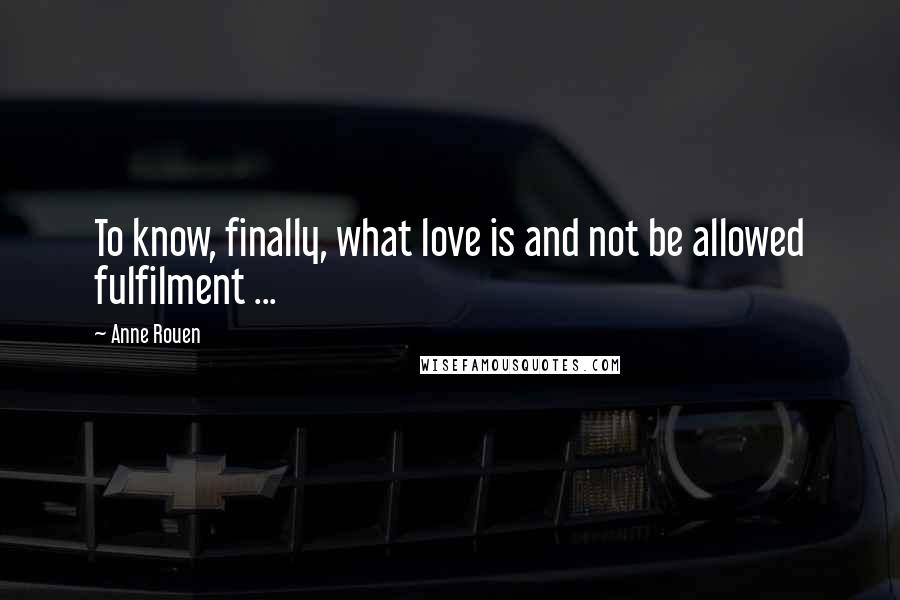 Anne Rouen Quotes: To know, finally, what love is and not be allowed fulfilment ...