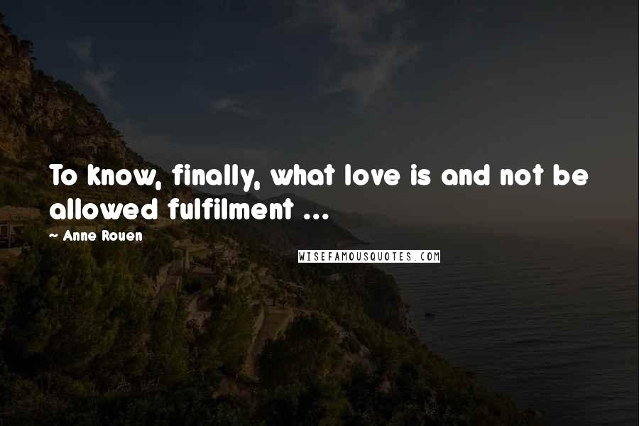 Anne Rouen Quotes: To know, finally, what love is and not be allowed fulfilment ...