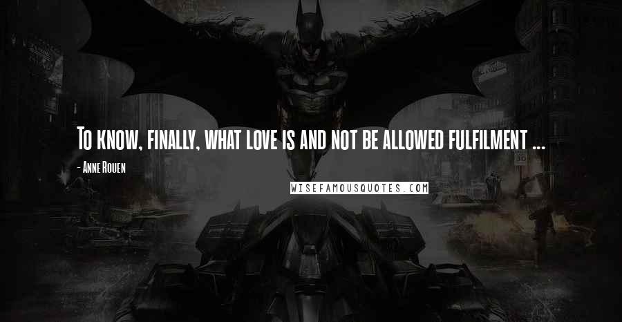 Anne Rouen Quotes: To know, finally, what love is and not be allowed fulfilment ...