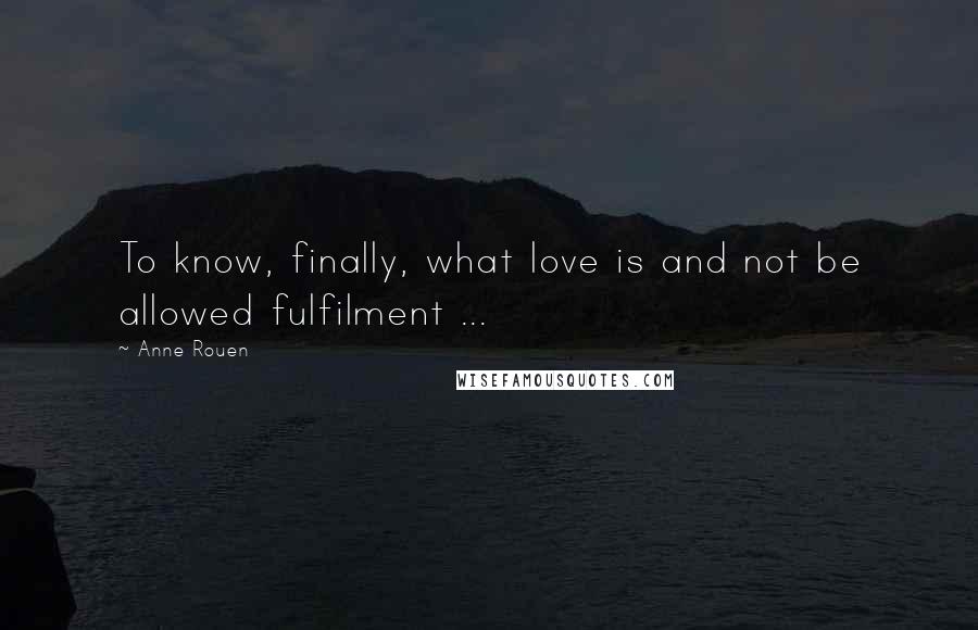 Anne Rouen Quotes: To know, finally, what love is and not be allowed fulfilment ...