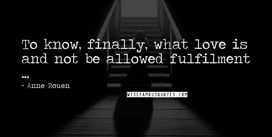 Anne Rouen Quotes: To know, finally, what love is and not be allowed fulfilment ...