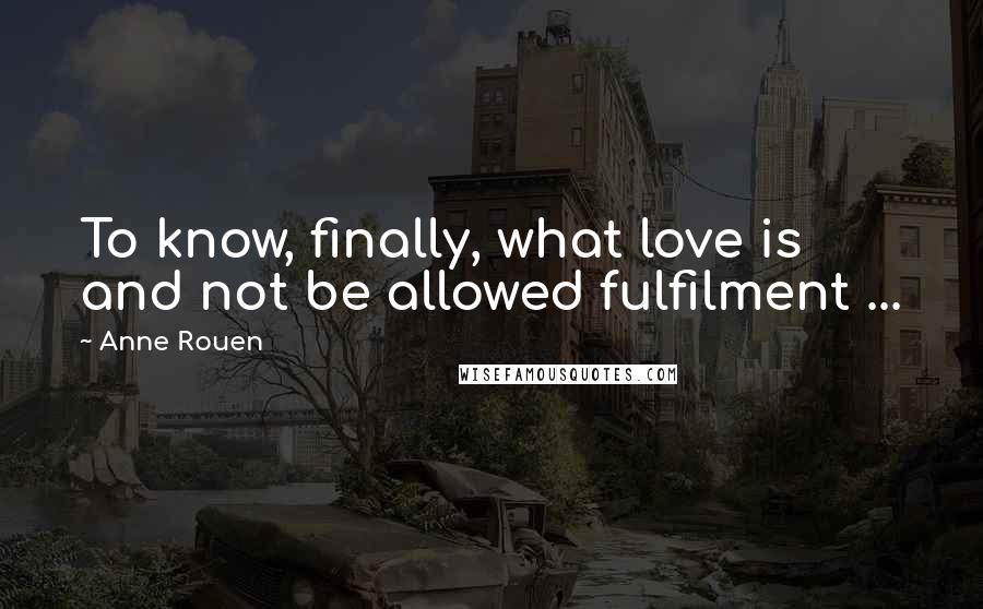 Anne Rouen Quotes: To know, finally, what love is and not be allowed fulfilment ...