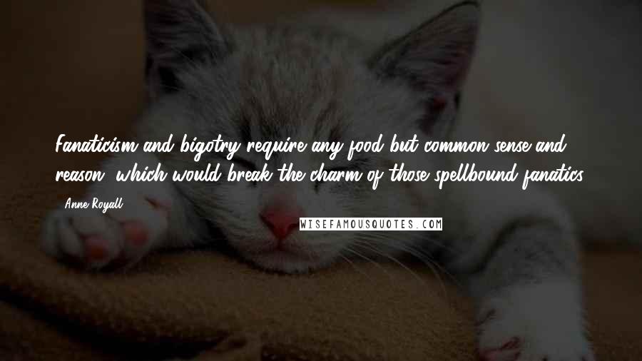 Anne Royall Quotes: Fanaticism and bigotry require any food but common sense and reason, which would break the charm of those spellbound fanatics.