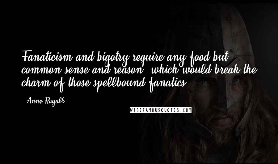 Anne Royall Quotes: Fanaticism and bigotry require any food but common sense and reason, which would break the charm of those spellbound fanatics.