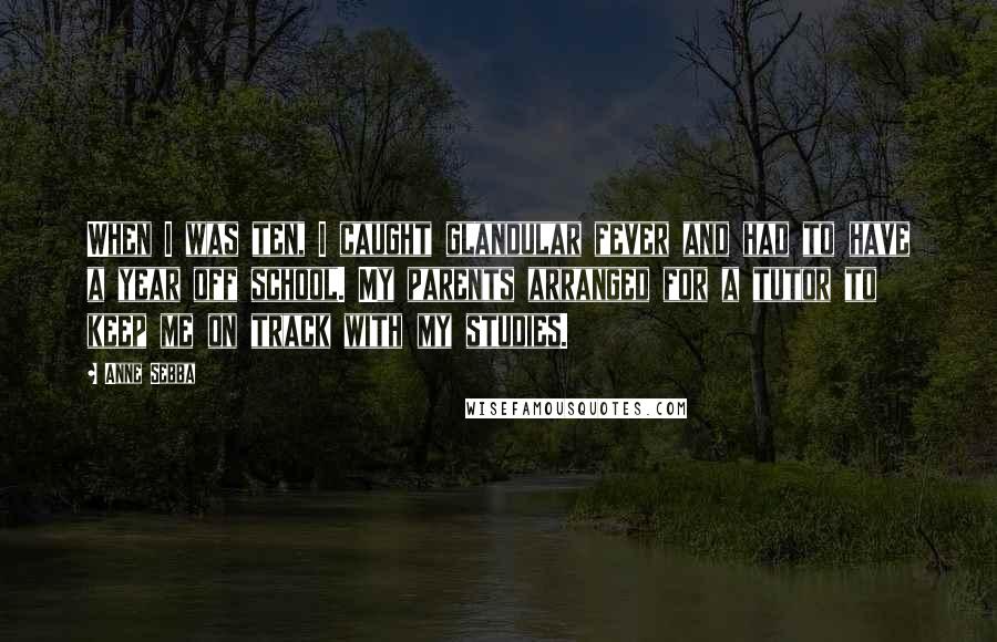 Anne Sebba Quotes: When I was ten, I caught glandular fever and had to have a year off school. My parents arranged for a tutor to keep me on track with my studies.