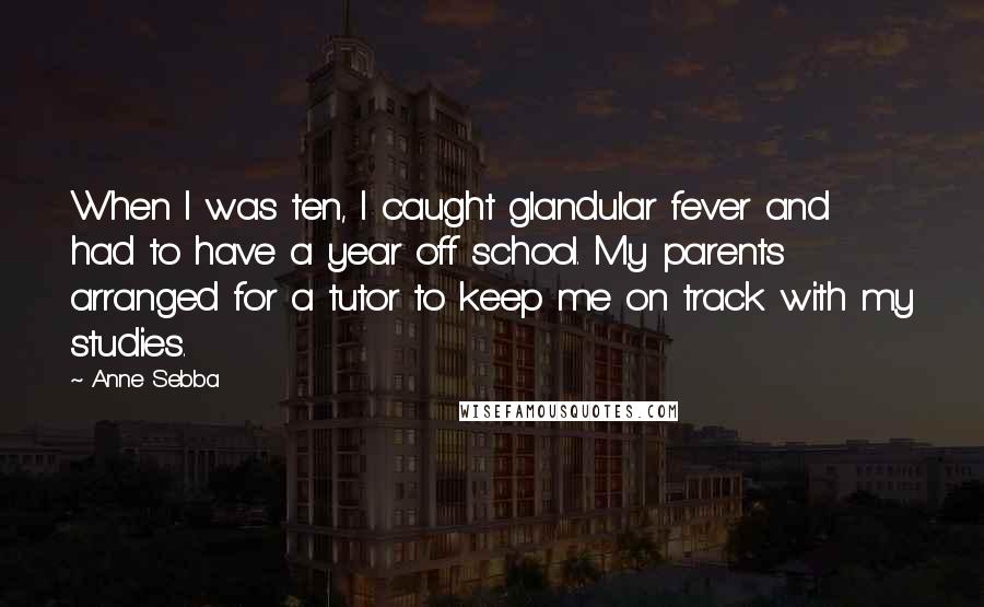 Anne Sebba Quotes: When I was ten, I caught glandular fever and had to have a year off school. My parents arranged for a tutor to keep me on track with my studies.