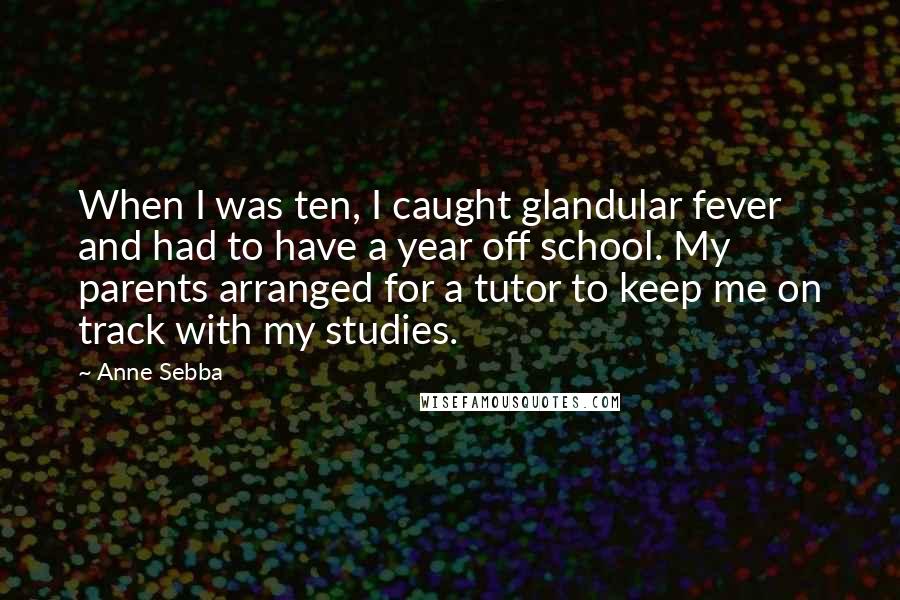 Anne Sebba Quotes: When I was ten, I caught glandular fever and had to have a year off school. My parents arranged for a tutor to keep me on track with my studies.