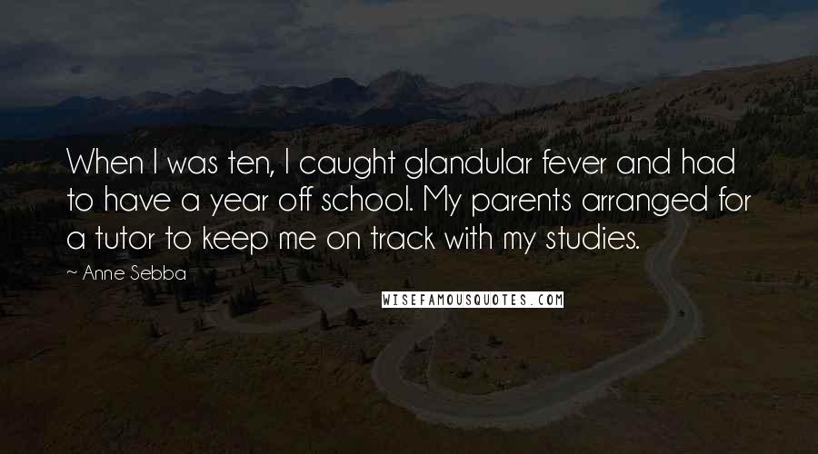 Anne Sebba Quotes: When I was ten, I caught glandular fever and had to have a year off school. My parents arranged for a tutor to keep me on track with my studies.