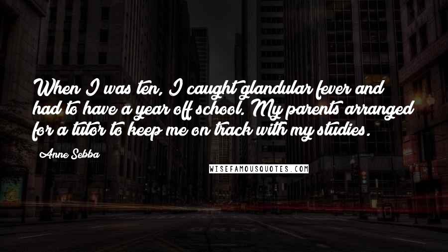 Anne Sebba Quotes: When I was ten, I caught glandular fever and had to have a year off school. My parents arranged for a tutor to keep me on track with my studies.