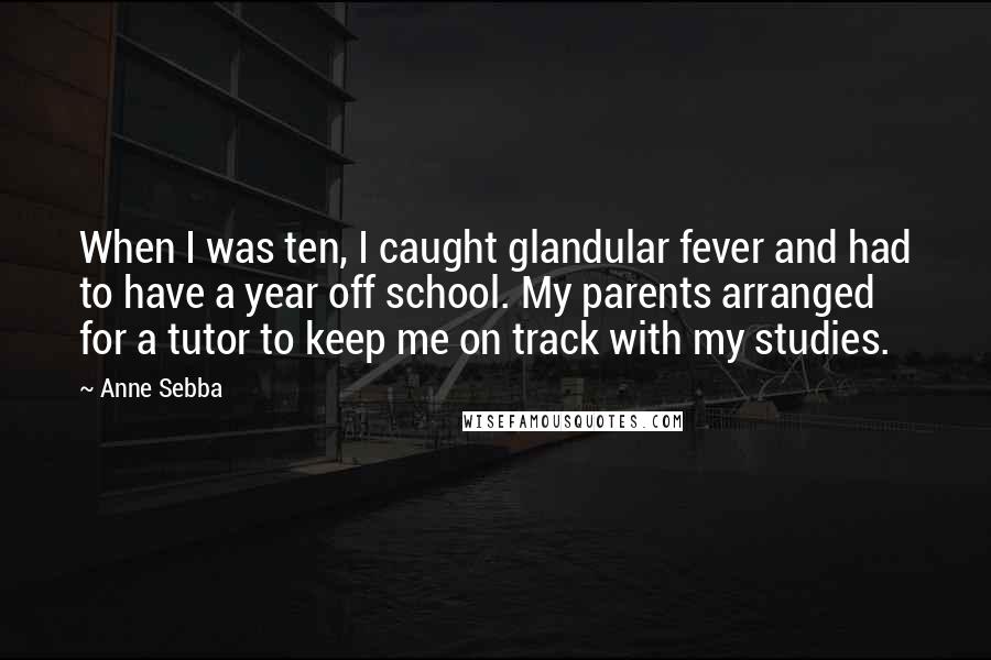 Anne Sebba Quotes: When I was ten, I caught glandular fever and had to have a year off school. My parents arranged for a tutor to keep me on track with my studies.