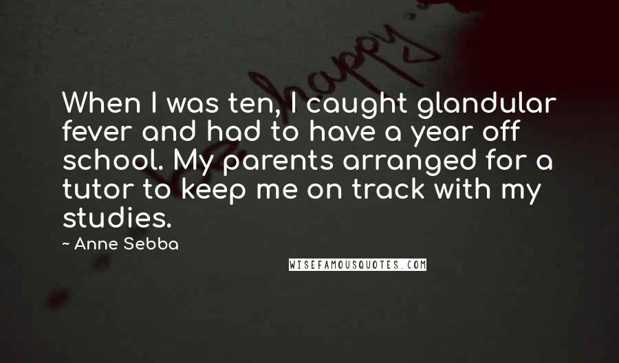 Anne Sebba Quotes: When I was ten, I caught glandular fever and had to have a year off school. My parents arranged for a tutor to keep me on track with my studies.