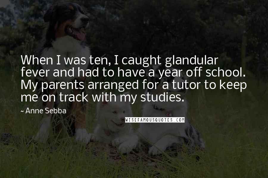 Anne Sebba Quotes: When I was ten, I caught glandular fever and had to have a year off school. My parents arranged for a tutor to keep me on track with my studies.