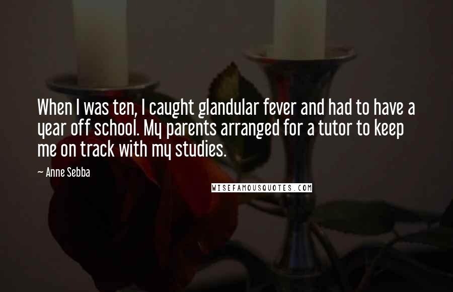 Anne Sebba Quotes: When I was ten, I caught glandular fever and had to have a year off school. My parents arranged for a tutor to keep me on track with my studies.