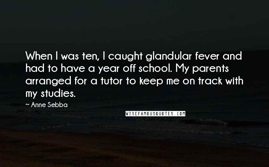 Anne Sebba Quotes: When I was ten, I caught glandular fever and had to have a year off school. My parents arranged for a tutor to keep me on track with my studies.