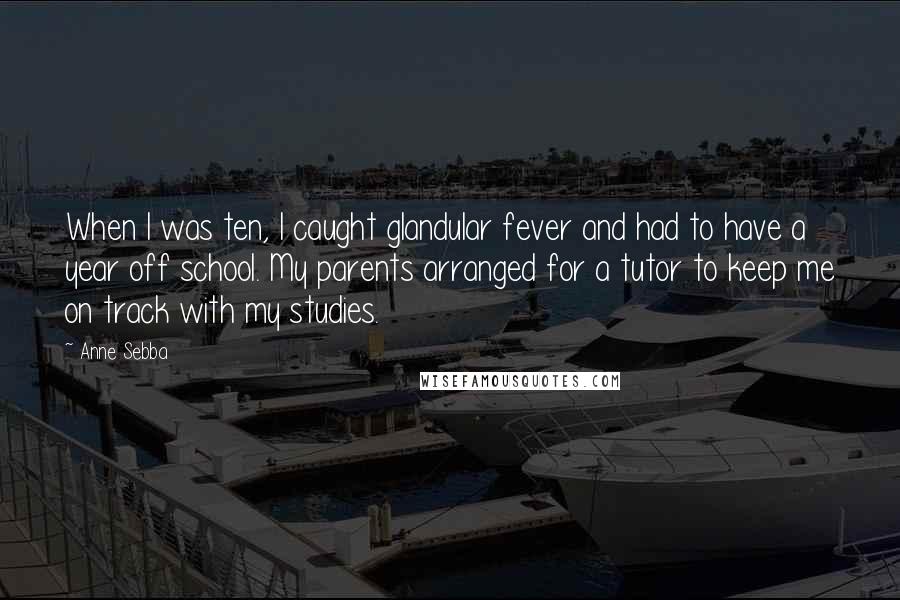 Anne Sebba Quotes: When I was ten, I caught glandular fever and had to have a year off school. My parents arranged for a tutor to keep me on track with my studies.