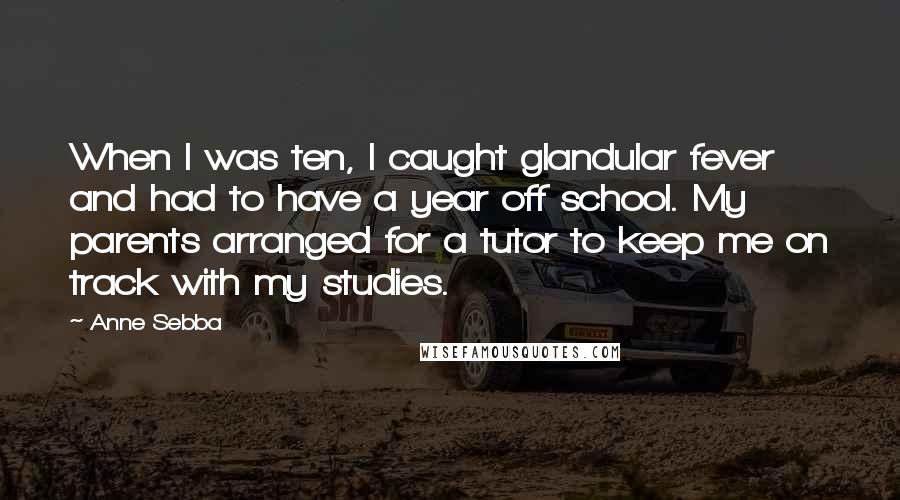 Anne Sebba Quotes: When I was ten, I caught glandular fever and had to have a year off school. My parents arranged for a tutor to keep me on track with my studies.