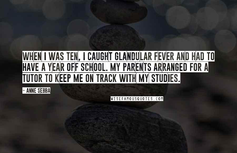 Anne Sebba Quotes: When I was ten, I caught glandular fever and had to have a year off school. My parents arranged for a tutor to keep me on track with my studies.