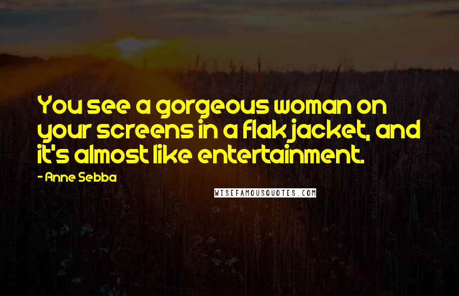 Anne Sebba Quotes: You see a gorgeous woman on your screens in a flak jacket, and it's almost like entertainment.
