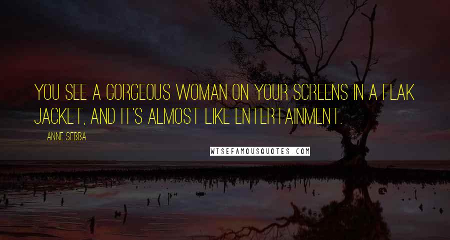Anne Sebba Quotes: You see a gorgeous woman on your screens in a flak jacket, and it's almost like entertainment.
