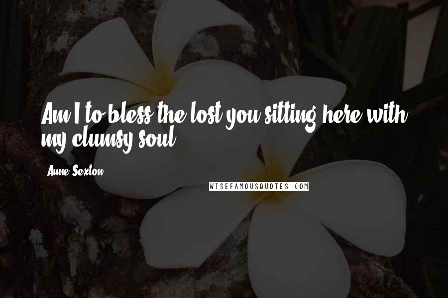 Anne Sexton Quotes: Am I to bless the lost you,sitting here with my clumsy soul?