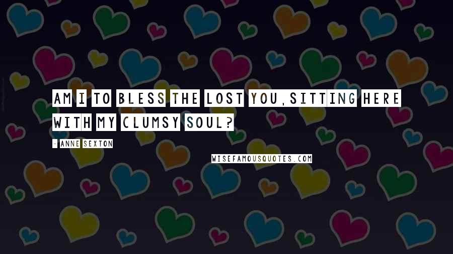 Anne Sexton Quotes: Am I to bless the lost you,sitting here with my clumsy soul?