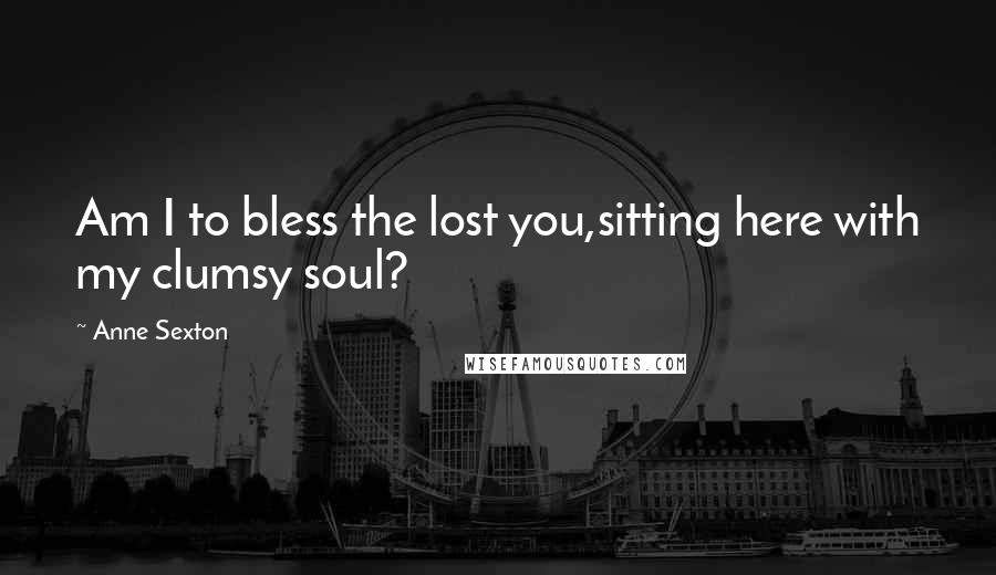 Anne Sexton Quotes: Am I to bless the lost you,sitting here with my clumsy soul?