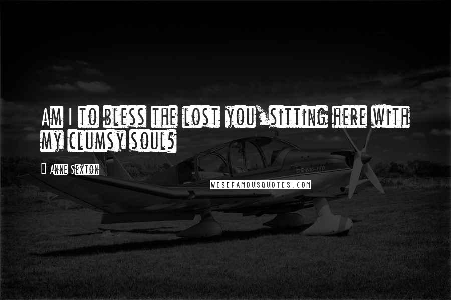 Anne Sexton Quotes: Am I to bless the lost you,sitting here with my clumsy soul?