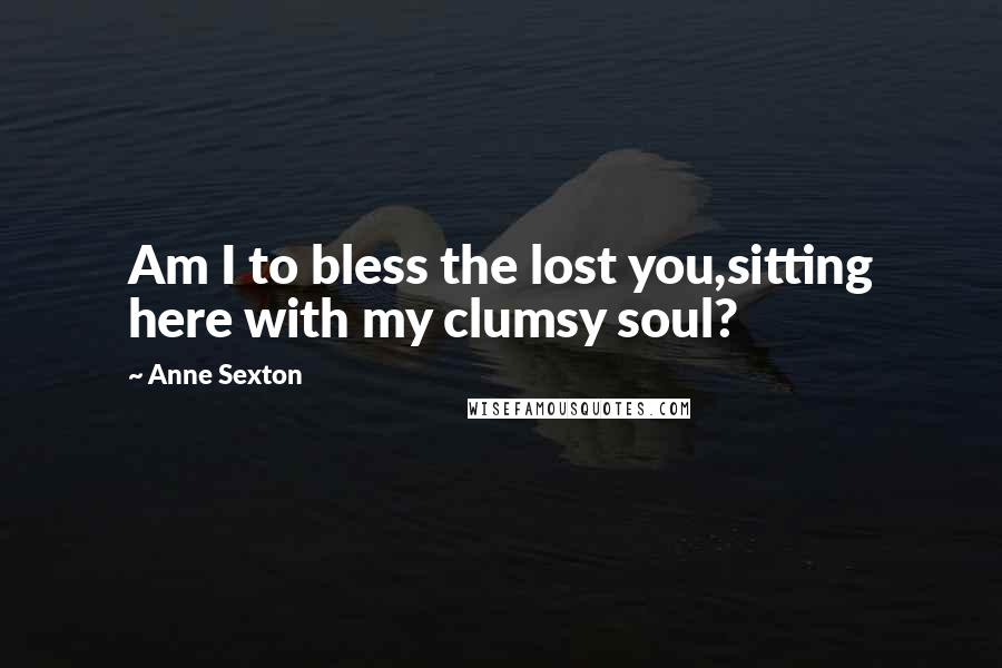 Anne Sexton Quotes: Am I to bless the lost you,sitting here with my clumsy soul?