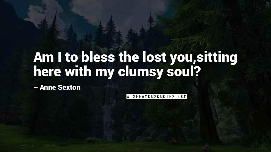 Anne Sexton Quotes: Am I to bless the lost you,sitting here with my clumsy soul?