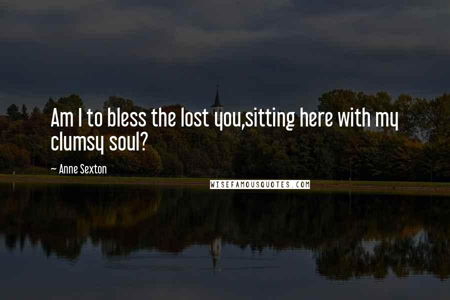 Anne Sexton Quotes: Am I to bless the lost you,sitting here with my clumsy soul?