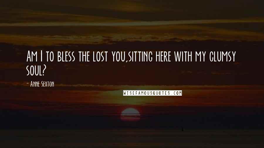 Anne Sexton Quotes: Am I to bless the lost you,sitting here with my clumsy soul?
