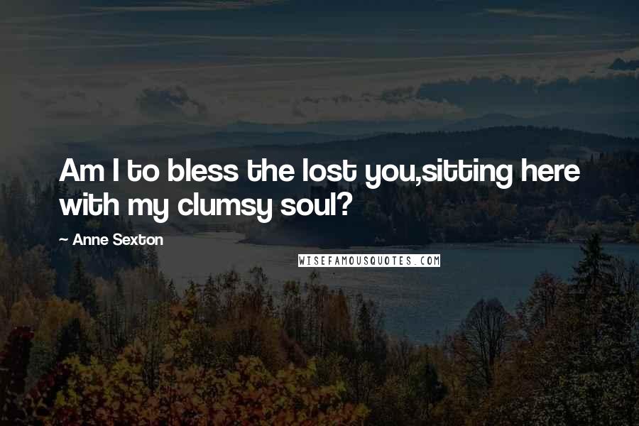 Anne Sexton Quotes: Am I to bless the lost you,sitting here with my clumsy soul?