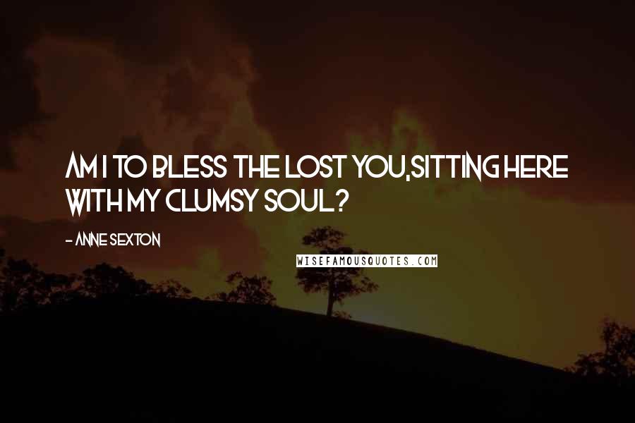 Anne Sexton Quotes: Am I to bless the lost you,sitting here with my clumsy soul?