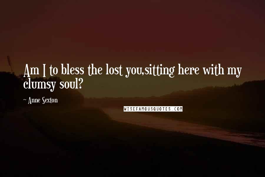 Anne Sexton Quotes: Am I to bless the lost you,sitting here with my clumsy soul?
