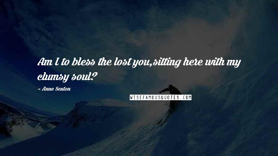 Anne Sexton Quotes: Am I to bless the lost you,sitting here with my clumsy soul?