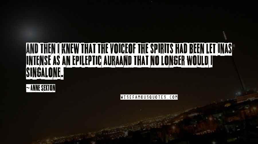 Anne Sexton Quotes: And then I knew that the voiceof the spirits had been let inas intense as an epileptic auraand that no longer would I singalone.