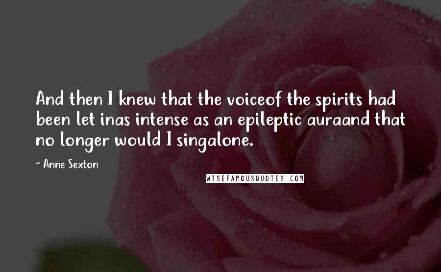 Anne Sexton Quotes: And then I knew that the voiceof the spirits had been let inas intense as an epileptic auraand that no longer would I singalone.