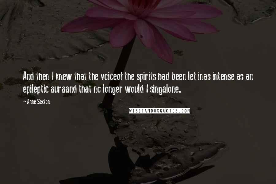 Anne Sexton Quotes: And then I knew that the voiceof the spirits had been let inas intense as an epileptic auraand that no longer would I singalone.
