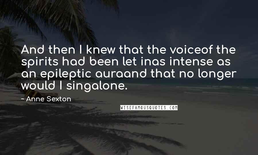 Anne Sexton Quotes: And then I knew that the voiceof the spirits had been let inas intense as an epileptic auraand that no longer would I singalone.