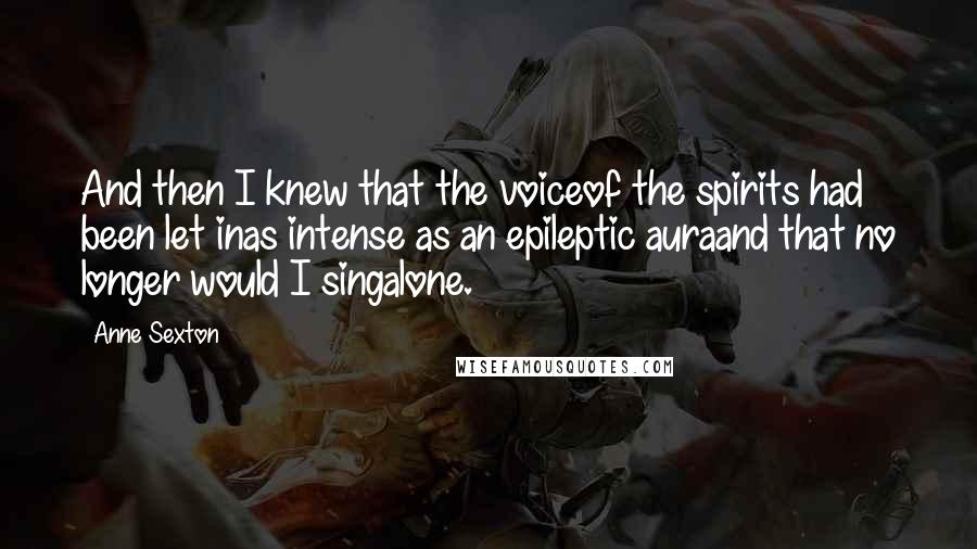 Anne Sexton Quotes: And then I knew that the voiceof the spirits had been let inas intense as an epileptic auraand that no longer would I singalone.