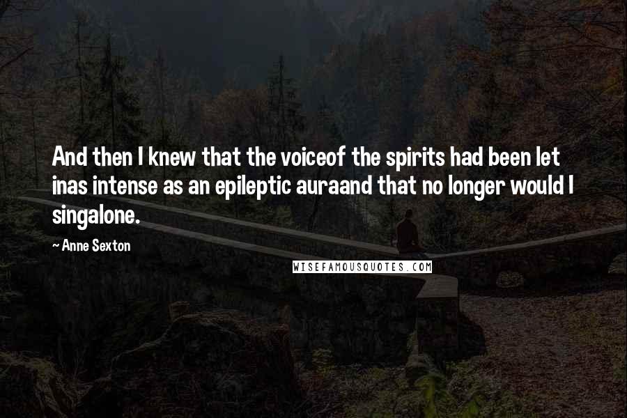 Anne Sexton Quotes: And then I knew that the voiceof the spirits had been let inas intense as an epileptic auraand that no longer would I singalone.