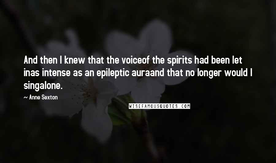 Anne Sexton Quotes: And then I knew that the voiceof the spirits had been let inas intense as an epileptic auraand that no longer would I singalone.