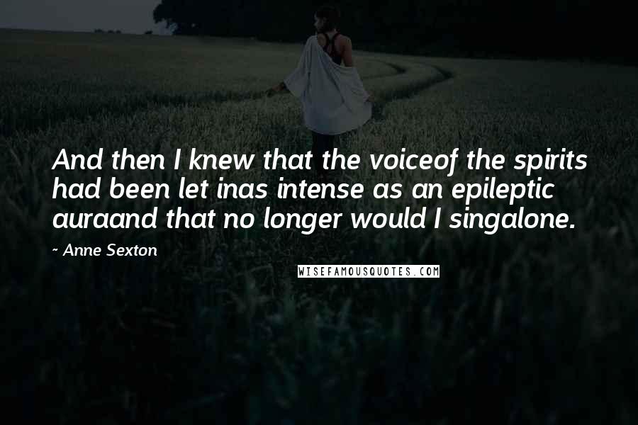 Anne Sexton Quotes: And then I knew that the voiceof the spirits had been let inas intense as an epileptic auraand that no longer would I singalone.