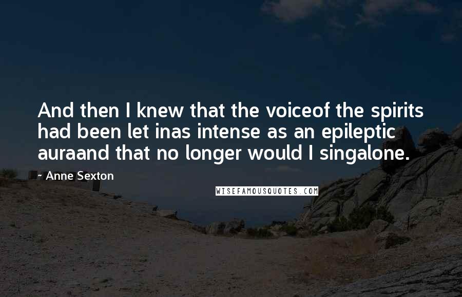 Anne Sexton Quotes: And then I knew that the voiceof the spirits had been let inas intense as an epileptic auraand that no longer would I singalone.
