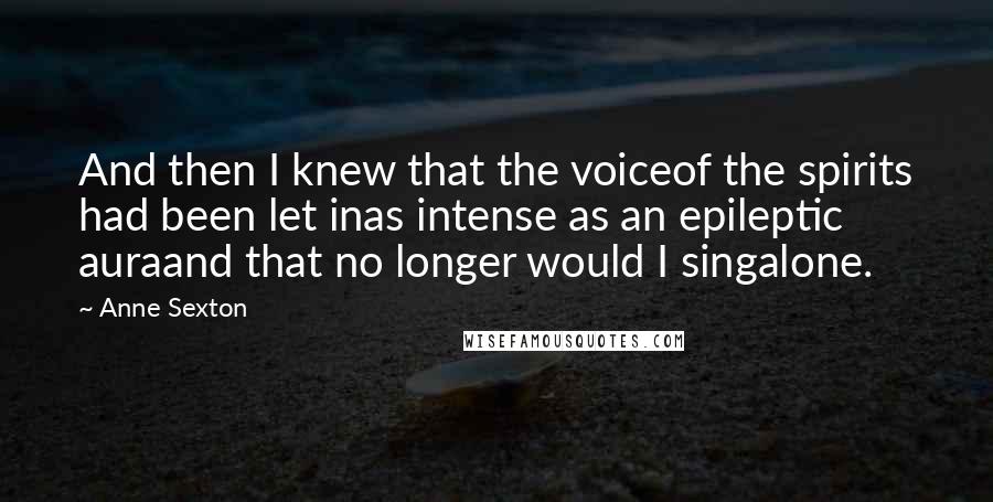 Anne Sexton Quotes: And then I knew that the voiceof the spirits had been let inas intense as an epileptic auraand that no longer would I singalone.