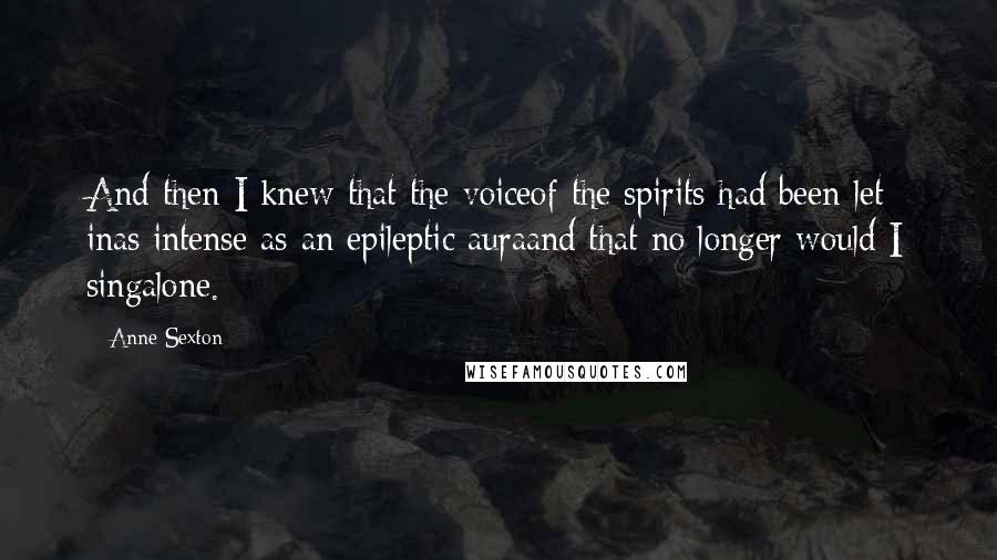Anne Sexton Quotes: And then I knew that the voiceof the spirits had been let inas intense as an epileptic auraand that no longer would I singalone.