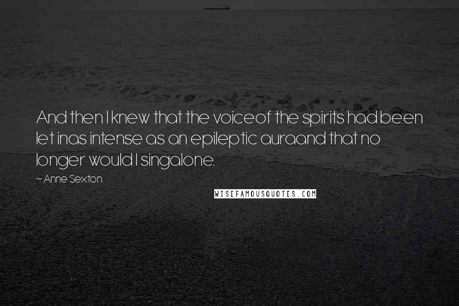Anne Sexton Quotes: And then I knew that the voiceof the spirits had been let inas intense as an epileptic auraand that no longer would I singalone.