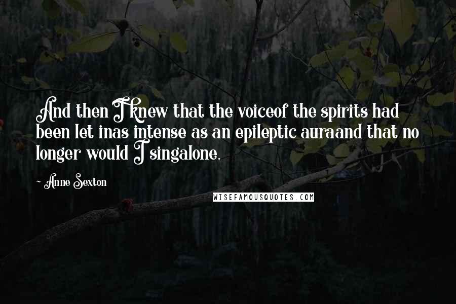 Anne Sexton Quotes: And then I knew that the voiceof the spirits had been let inas intense as an epileptic auraand that no longer would I singalone.
