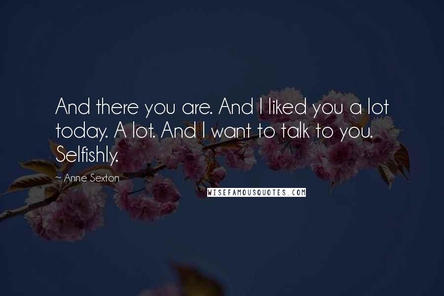 Anne Sexton Quotes: And there you are. And I liked you a lot today. A lot. And I want to talk to you. Selfishly.