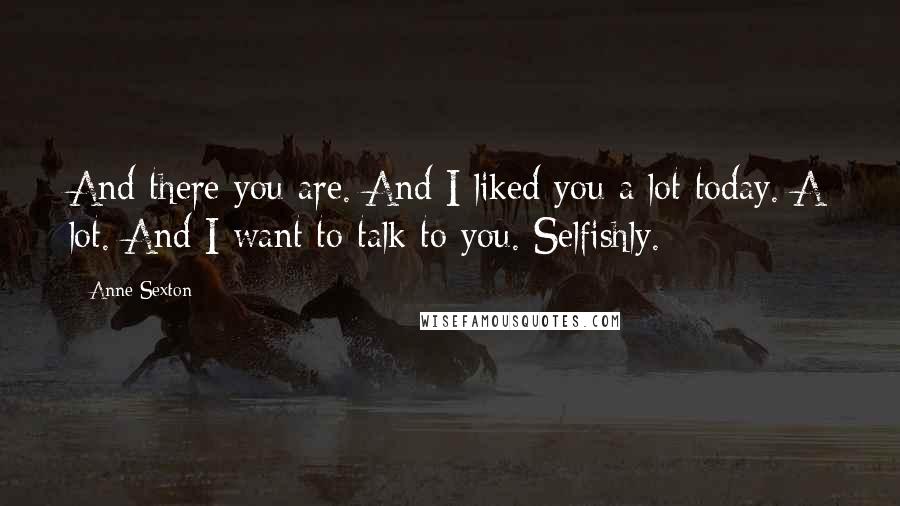 Anne Sexton Quotes: And there you are. And I liked you a lot today. A lot. And I want to talk to you. Selfishly.